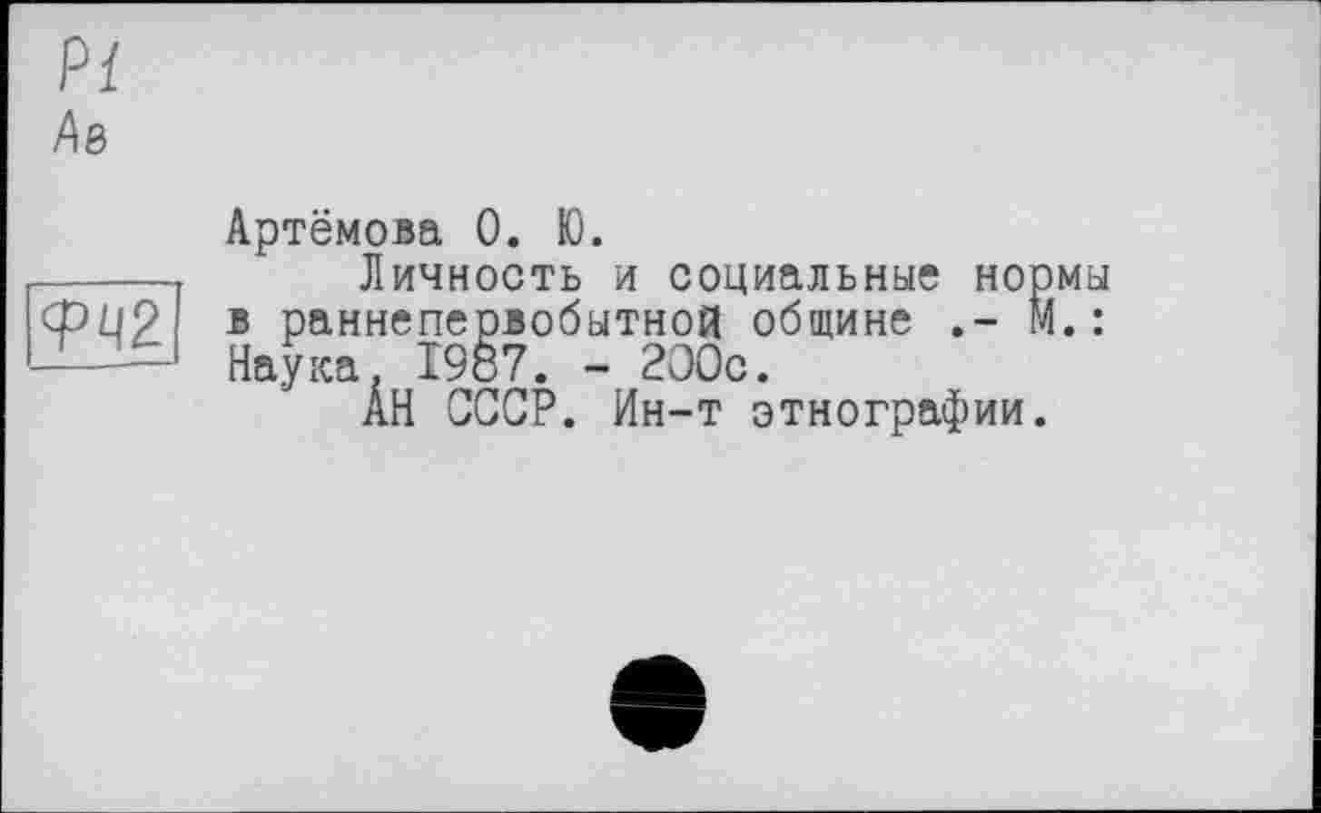 ﻿Pl
Ав
W
Артёмова 0. Ю.
Личность и социальные нормы в раннепервобытной общине М. : Наука. 1987. - 200с.
АН СССР. Ин-т этнографии.